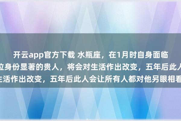 开云app官方下载 水瓶座,在1月时自身面临的困境会有转机,有一位身份显著的贵人,将会对生活作出改变,五年后此人会让所有人都对他另眼相看!