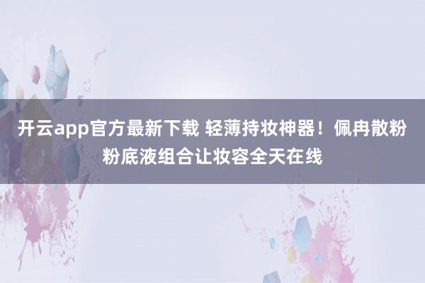 开云app官方最新下载 轻薄持妆神器！佩冉散粉粉底液组合让妆容全天在线