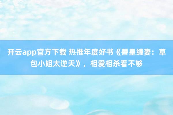 开云app官方下载 热推年度好书《兽皇缠妻：草包小姐太逆天》，相爱相杀看不够