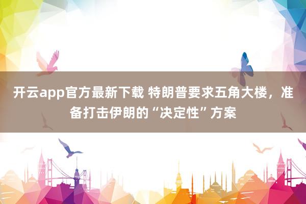 开云app官方最新下载 特朗普要求五角大楼，准备打击伊朗的“决定性”方案