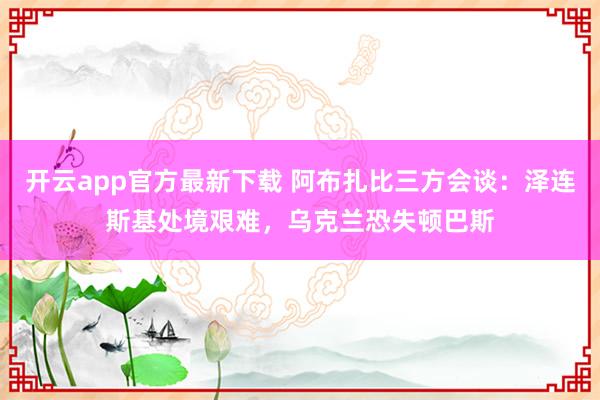 开云app官方最新下载 阿布扎比三方会谈：泽连斯基处境艰难，乌克兰恐失顿巴斯