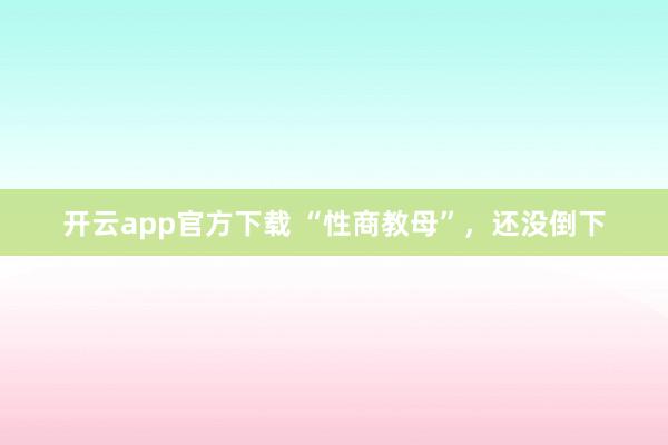 开云app官方下载 “性商教母”，还没倒下
