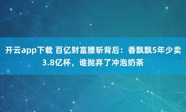 开云app下载 百亿财富腰斩背后:香飘飘5年少卖3.8亿杯,谁抛弃了冲泡奶茶