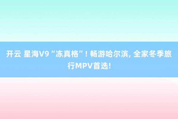 开云 星海V9“冻真格”! 畅游哈尔滨， 全家冬季旅行MPV首选!
