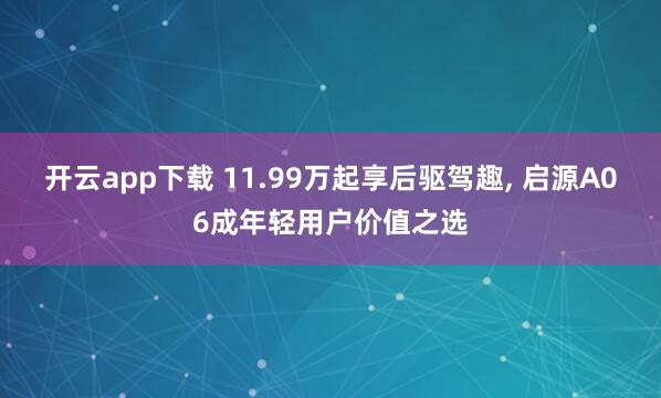 开云app下载 11.99万起享后驱驾趣, 启源A06成年轻用户价值之选