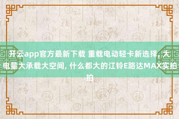 开云app官方最新下载 重载电动轻卡新选择, 大电量大承载大空间, 什么都大的江铃E路达MAX实拍