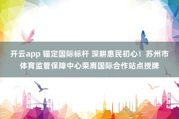 开云app 锚定国际标杆 深耕惠民初心！苏州市体育监管保障中心荣膺国际合作站点授牌