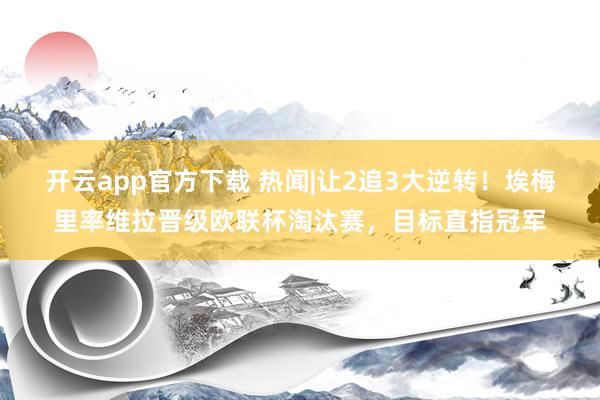 开云app官方下载 热闻|让2追3大逆转!埃梅里率维拉晋级欧联杯淘汰赛,目标直指冠军