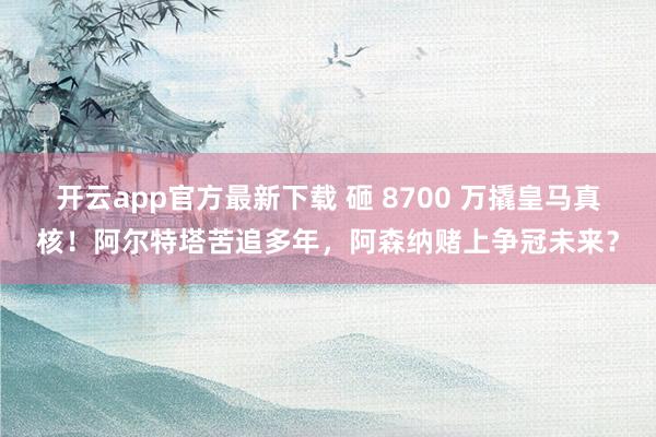 开云app官方最新下载 砸 8700 万撬皇马真核！阿尔特塔苦追多年，阿森纳赌上争冠未来？
