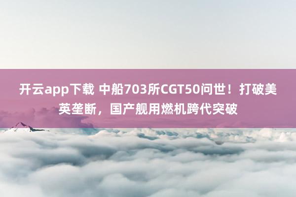 开云app下载 中船703所CGT50问世！打破美英垄断，国产舰用燃机跨代突破