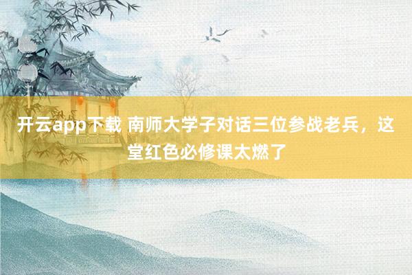 开云app下载 南师大学子对话三位参战老兵，这堂红色必修课太燃了