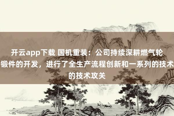 开云app下载 国机重装：公司持续深耕燃气轮机铸锻件的开发，进行了全生产流程创新和一系列的技术攻关