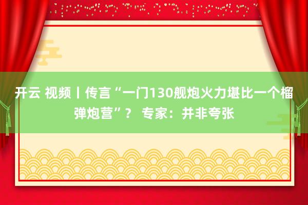 开云 视频丨传言“一门130舰炮火力堪比一个榴弹炮营”? 专家:并非夸张