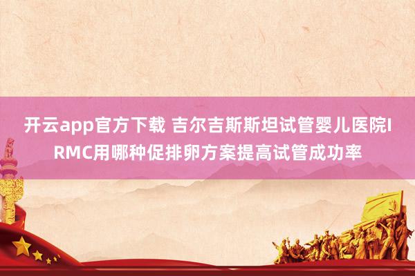 开云app官方下载 吉尔吉斯斯坦试管婴儿医院IRMC用哪种促排卵方案提高试管成功率