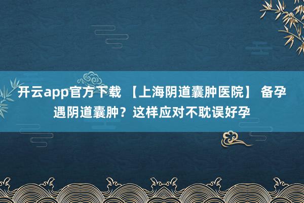 开云app官方下载 【上海阴道囊肿医院】 备孕遇阴道囊肿？这样应对不耽误好孕