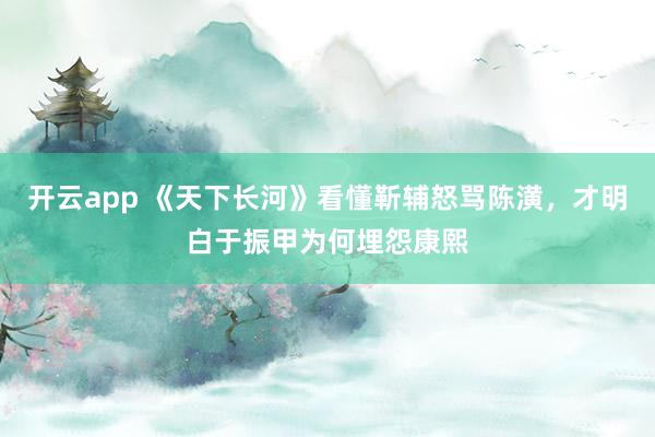 开云app 《天下长河》看懂靳辅怒骂陈潢，才明白于振甲为何埋怨康熙