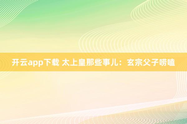开云app下载 太上皇那些事儿：玄宗父子唠嗑