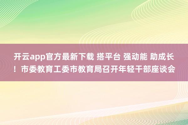 开云app官方最新下载 搭平台 强动能 助成长！市委教育工委市教育局召开年轻干部座谈会