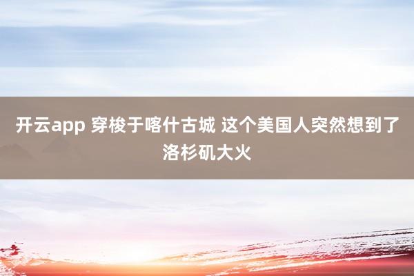 开云app 穿梭于喀什古城 这个美国人突然想到了洛杉矶大火