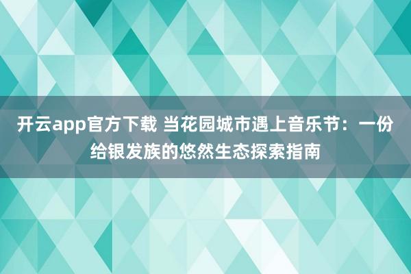 开云app官方下载 当花园城市遇上音乐节：一份给银发族的悠然生态探索指南