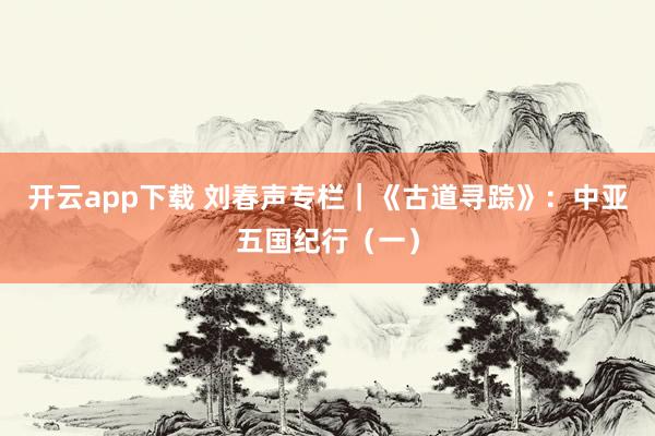 开云app下载 刘春声专栏｜《古道寻踪》：中亚五国纪行（一）