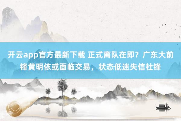 开云app官方最新下载 正式离队在即?广东大前锋黄明依或面临交易,状态低迷失信杜锋