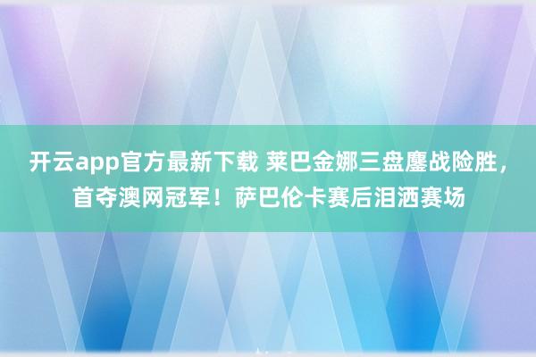 开云app官方最新下载 莱巴金娜三盘鏖战险胜，首夺澳网冠军！萨巴伦卡赛后泪洒赛场