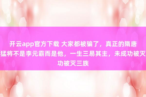 开云app官方下载 大家都被骗了，真正的隋唐第一猛将不是李元霸而是他，一生三易其主，未成功被灭三族