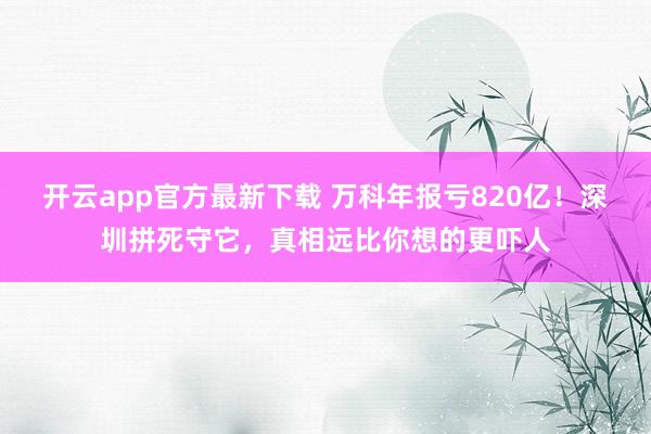 开云app官方最新下载 万科年报亏820亿！深圳拼死守它，真相远比你想的更吓人