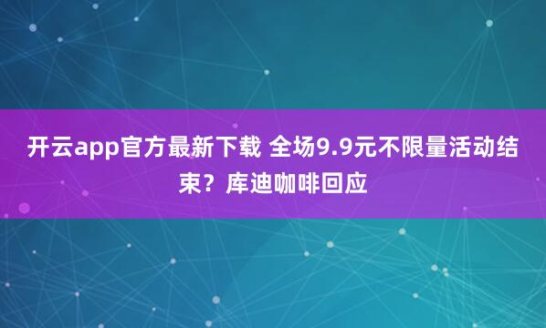开云app官方最新下载 全场9.9元不限量活动结束？库迪咖啡回应
