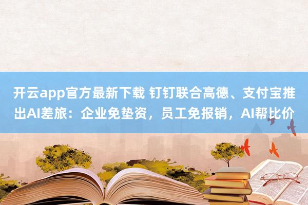开云app官方最新下载 钉钉联合高德、支付宝推出AI差旅：企业免垫资，员工免报销，AI帮比价