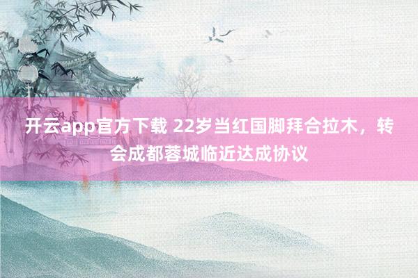 开云app官方下载 22岁当红国脚拜合拉木，转会成都蓉城临近达成协议