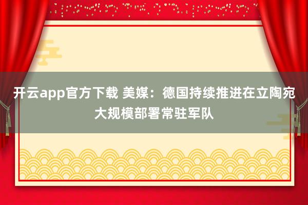开云app官方下载 美媒：德国持续推进在立陶宛大规模部署常驻军队