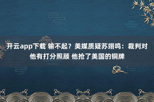 开云app下载 输不起？美媒质疑苏翊鸣：裁判对他有打分照顾 他抢了美国的铜牌
