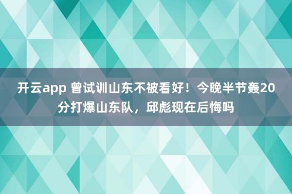 开云app 曾试训山东不被看好！今晚半节轰20分打爆山东队，邱彪现在后悔吗