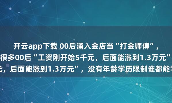 开云app下载 00后涌入金店当“打金师傅”，金店：学徒一直在收，很多00后“工资刚开始5千元，后面能涨到1.3万元”，没有年龄学历限制谁都能学