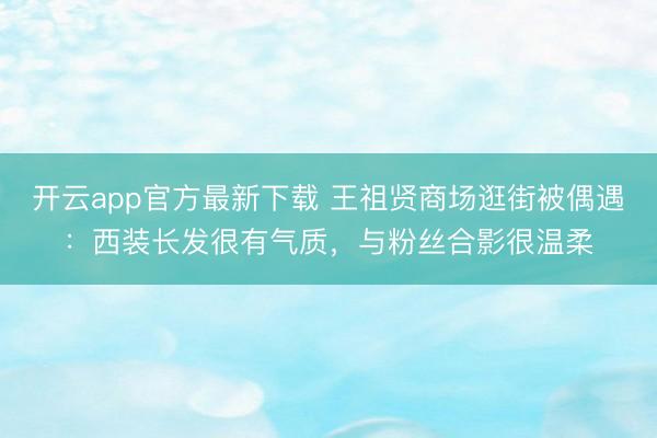 开云app官方最新下载 王祖贤商场逛街被偶遇：西装长发很有气质，与粉丝合影很温柔