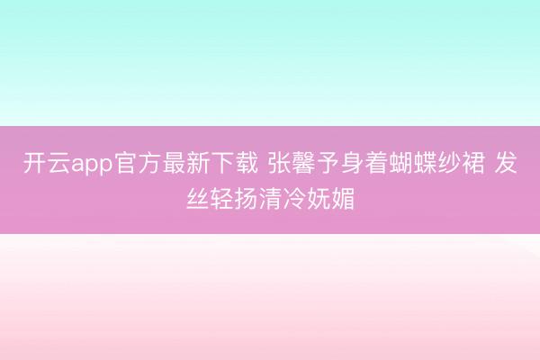 开云app官方最新下载 张馨予身着蝴蝶纱裙 发丝轻扬清冷妩媚