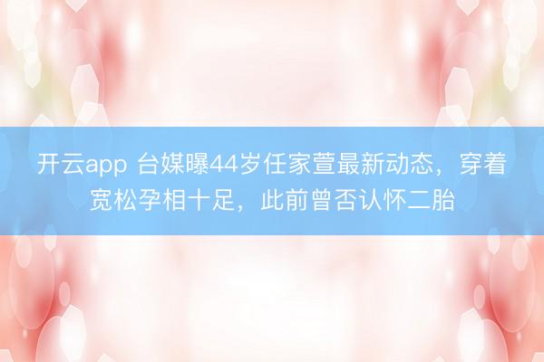 开云app 台媒曝44岁任家萱最新动态，穿着宽松孕相十足，此前曾否认怀二胎