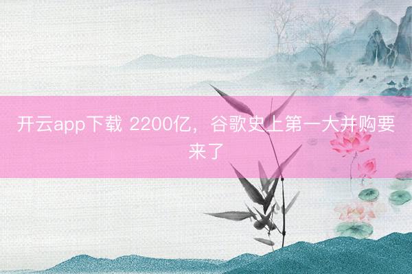开云app下载 2200亿，谷歌史上第一大并购要来了