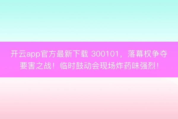 开云app官方最新下载 300101，落幕权争夺要害之战！临时鼓动会现场炸药味强烈！