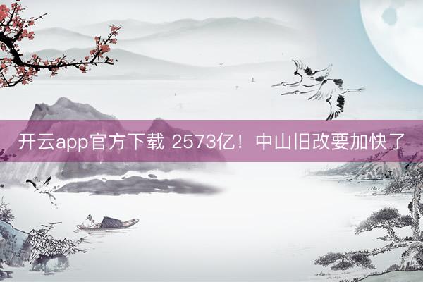 开云app官方下载 2573亿！中山旧改要加快了