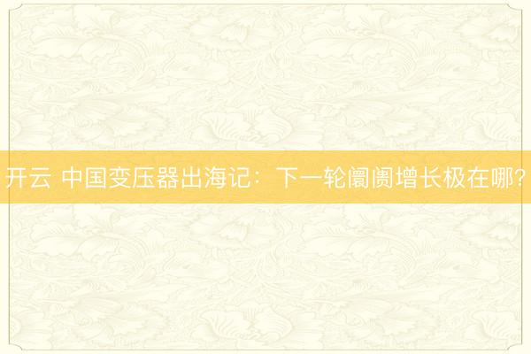 开云 中国变压器出海记：下一轮阛阓增长极在哪？