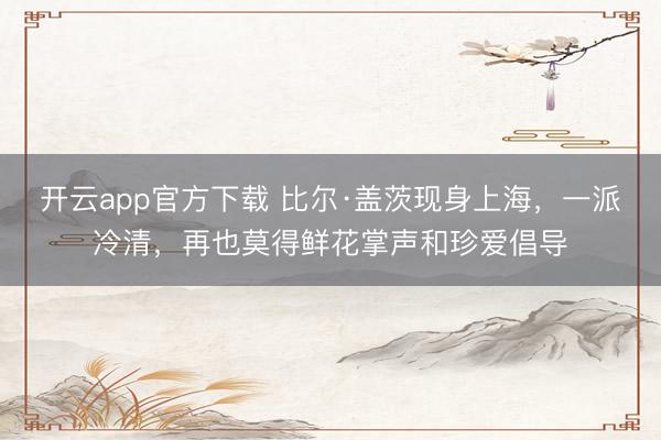 开云app官方下载 比尔·盖茨现身上海，一派冷清，再也莫得鲜花掌声和珍爱倡导