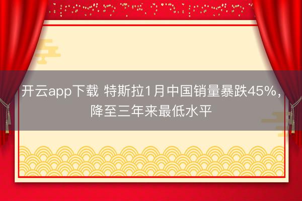 开云app下载 特斯拉1月中国销量暴跌45%，降至三年来最低水平