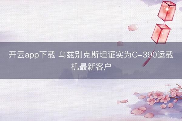 开云app下载 乌兹别克斯坦证实为C-390运载机最新客户