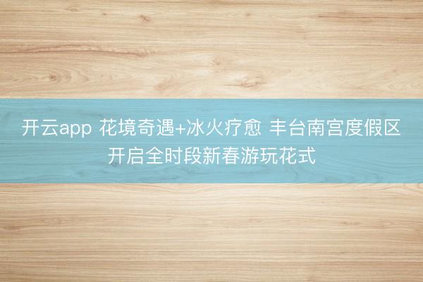 开云app 花境奇遇+冰火疗愈 丰台南宫度假区开启全时段新春游玩花式