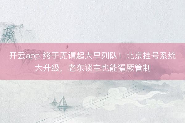 开云app 终于无谓起大早列队！北京挂号系统大升级，老东谈主也能猖厥管制