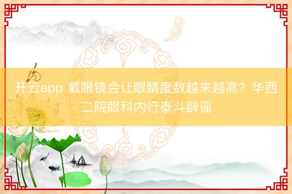 开云app 戴眼镜会让眼睛度数越来越高?华西二院眼科内行泰斗辟谣