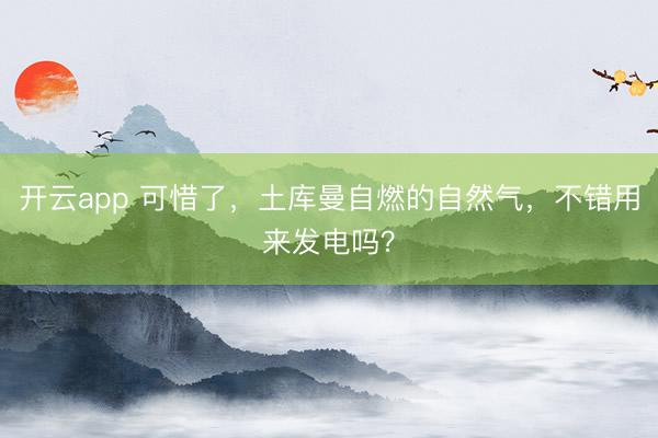 开云app 可惜了，土库曼自燃的自然气，不错用来发电吗？